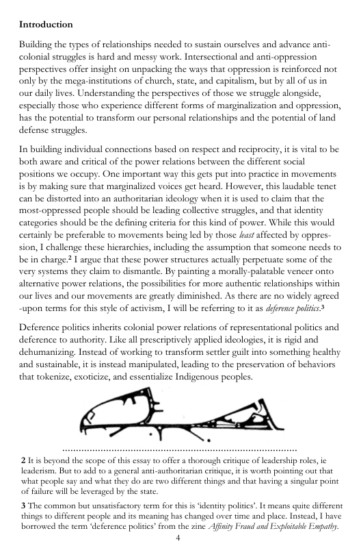Introduction Building the types of relationships needed to sustain ourselves and advance anti- colonial struggles is hard and messy work. Intersectional and anti-oppression perspectives offer insight on unpacking the ways that oppression is reinforced not only by the mega-institutions of church, state, and capitalism, but by all of us in our daily lives. Understanding the perspetives of those we struggle alongside, especially those who eperience different forms of marginalization and oppression, has the potential to transform our personal relationships and the potenial of land defense struggles. In building individual connections based on respect and reciprocity, it s vital to be both aware and eritical of the power relations between the different social positions we oceupy. One important way this gets put into practice in movements is by making sure that marginalized voices get heard. However, this laudable tenet can be distorted into an authoritarian ideology when it is used to claim that the ‘most-oppressed people should be leading collective struggles, and that identity categories should be the defining eriteria for this kind of power. While this would certainly be preferable to movements being led by those fast affected by oppres- sion, I challenge these hierarchies, including the assumption that someone needs to be in charge I argue that these power structures actually perpetuate some of the very systems they claim to dismantle. By painting a morally-palatable vencer onto alternative power relations, the possibiliies for more authentic relationships within ourlives and our movements are greatly diminished. As there are no widely agreed ~upon terms for this style of activism, I will be referring o it as dferenc politcs Deference politics inherits colonial power relations of representational politics and deference to authority. Like all prescripively applied ideologies, it is rigid and dehumanizing, Instead of working to transform settler guilt into something healhy and sustainable, it is instead manipulated, leading to the preservation of behaviors that tokenize, exoticize, and essentialize Indigenous peoples. 21eis beyond the scope of this essay 10 offer a thorough criique of leadership roles, ic leaderisrn. But to add to a general anti-authoritarian critique, i is worth pointing out that what people say and what they do are two different things and that having a singular point of failure will be leveraged by the state. 3 The common but unsatisfactory term for this s ‘identiy polidis’. It means quite different things to differen people and its meaning has changed over time and pla borrowed the term ‘deference polities’from the zine Affity Fraud and Essplaitable Enpatly 4 c. Instead, | have